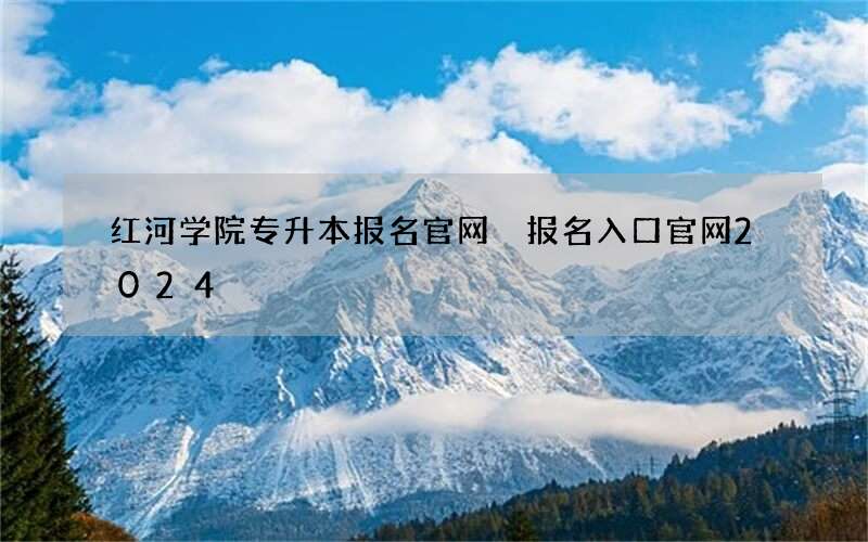 红河学院专升本报名官网 报名入口官网2024